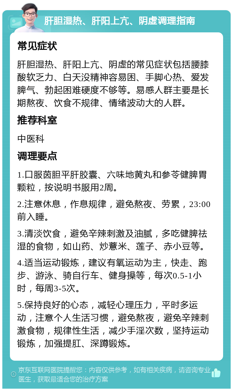 肝胆湿热、肝阳上亢、阴虚调理指南 常见症状 肝胆湿热、肝阳上亢、阴虚的常见症状包括腰膝酸软乏力、白天没精神容易困、手脚心热、爱发脾气、勃起困难硬度不够等。易感人群主要是长期熬夜、饮食不规律、情绪波动大的人群。 推荐科室 中医科 调理要点 1.口服茵胆平肝胶囊、六味地黄丸和参苓健脾胃颗粒，按说明书服用2周。 2.注意休息，作息规律，避免熬夜、劳累，23:00前入睡。 3.清淡饮食，避免辛辣刺激及油腻，多吃健脾祛湿的食物，如山药、炒薏米、莲子、赤小豆等。 4.适当运动锻炼，建议有氧运动为主，快走、跑步、游泳、骑自行车、健身操等，每次0.5-1小时，每周3-5次。 5.保持良好的心态，减轻心理压力，平时多运动，注意个人生活习惯，避免熬夜，避免辛辣刺激食物，规律性生活，减少手淫次数，坚持运动锻炼，加强提肛、深蹲锻炼。