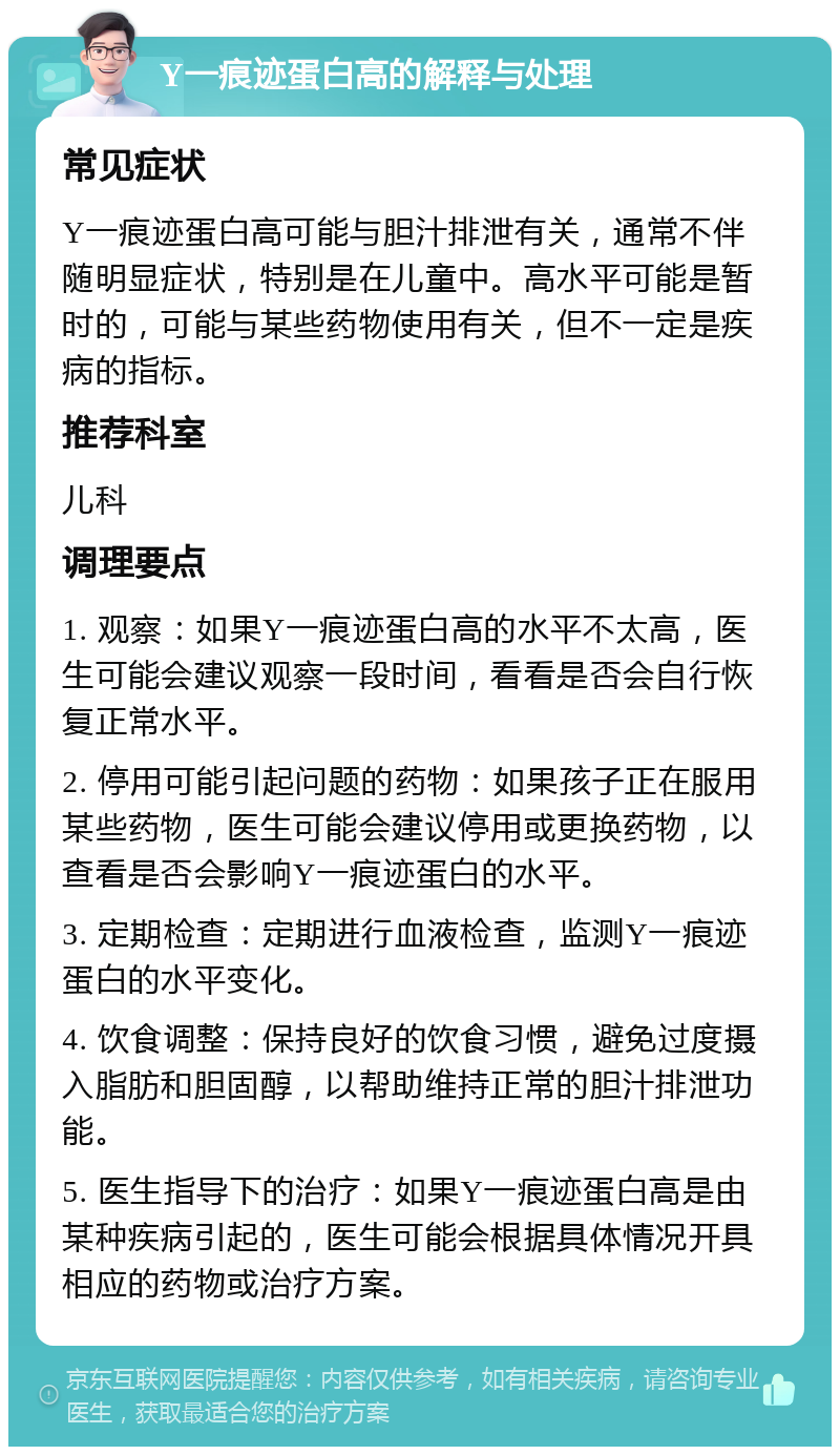 Y一痕迹蛋白高的解释与处理 常见症状 Y一痕迹蛋白高可能与胆汁排泄有关，通常不伴随明显症状，特别是在儿童中。高水平可能是暂时的，可能与某些药物使用有关，但不一定是疾病的指标。 推荐科室 儿科 调理要点 1. 观察：如果Y一痕迹蛋白高的水平不太高，医生可能会建议观察一段时间，看看是否会自行恢复正常水平。 2. 停用可能引起问题的药物：如果孩子正在服用某些药物，医生可能会建议停用或更换药物，以查看是否会影响Y一痕迹蛋白的水平。 3. 定期检查：定期进行血液检查，监测Y一痕迹蛋白的水平变化。 4. 饮食调整：保持良好的饮食习惯，避免过度摄入脂肪和胆固醇，以帮助维持正常的胆汁排泄功能。 5. 医生指导下的治疗：如果Y一痕迹蛋白高是由某种疾病引起的，医生可能会根据具体情况开具相应的药物或治疗方案。