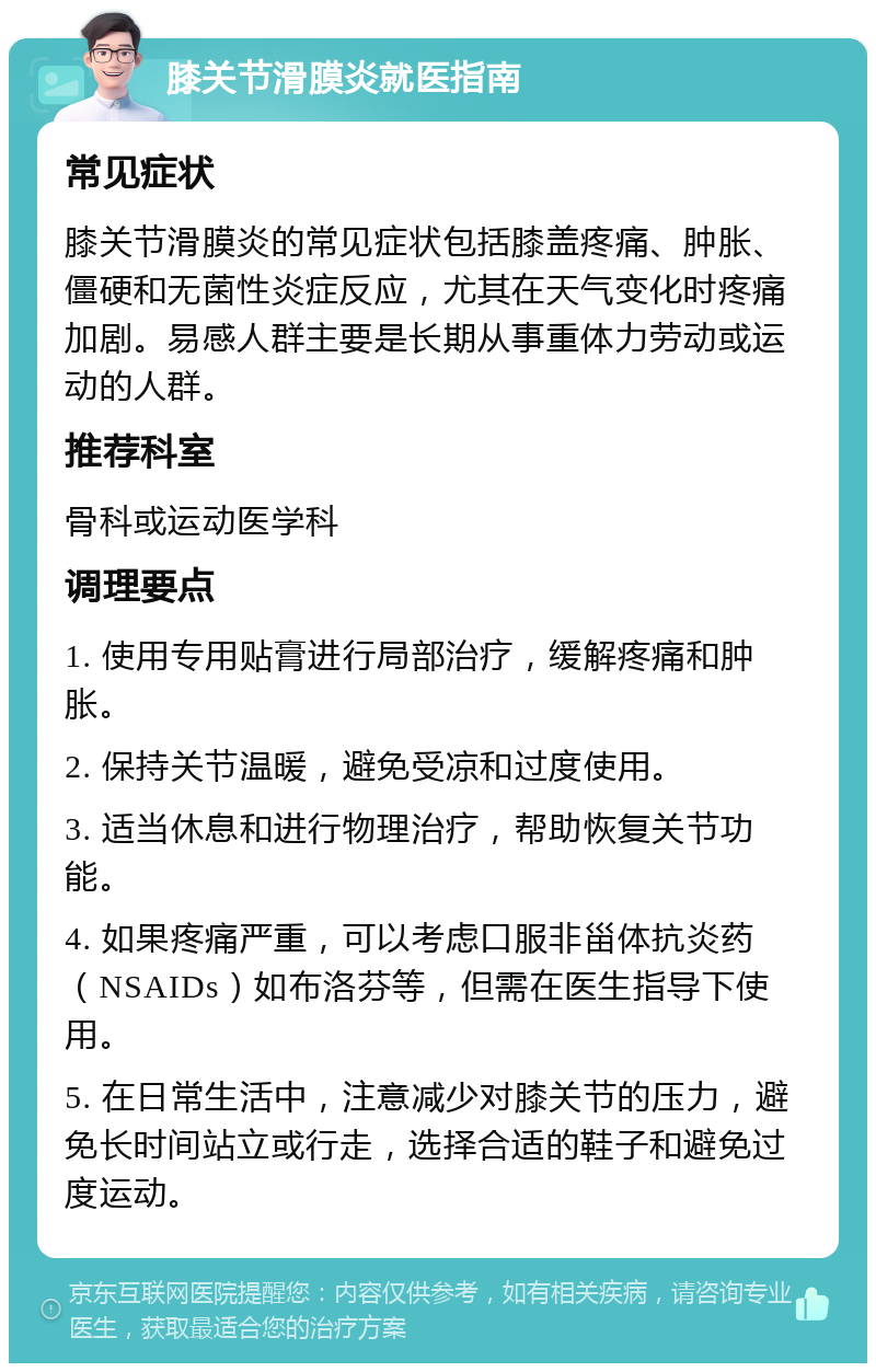 膝关节滑膜炎就医指南 常见症状 膝关节滑膜炎的常见症状包括膝盖疼痛、肿胀、僵硬和无菌性炎症反应，尤其在天气变化时疼痛加剧。易感人群主要是长期从事重体力劳动或运动的人群。 推荐科室 骨科或运动医学科 调理要点 1. 使用专用贴膏进行局部治疗，缓解疼痛和肿胀。 2. 保持关节温暖，避免受凉和过度使用。 3. 适当休息和进行物理治疗，帮助恢复关节功能。 4. 如果疼痛严重，可以考虑口服非甾体抗炎药（NSAIDs）如布洛芬等，但需在医生指导下使用。 5. 在日常生活中，注意减少对膝关节的压力，避免长时间站立或行走，选择合适的鞋子和避免过度运动。