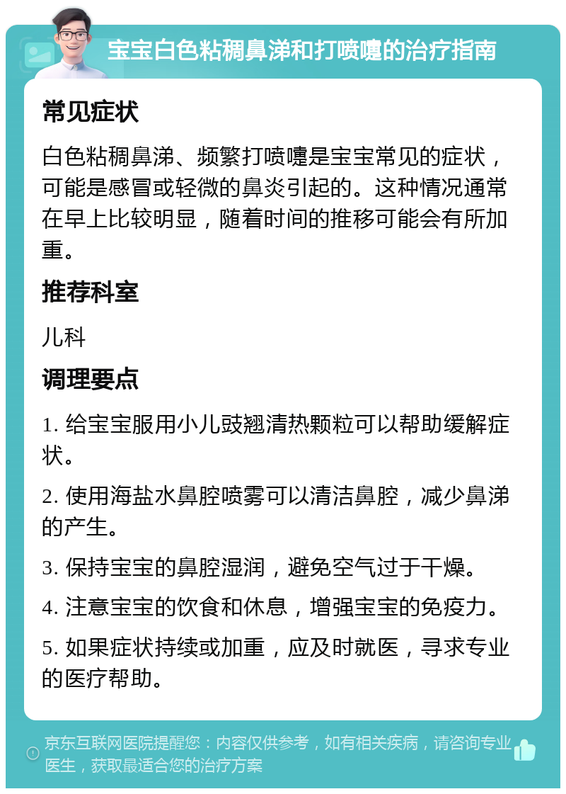 宝宝白色粘稠鼻涕和打喷嚏的治疗指南 常见症状 白色粘稠鼻涕、频繁打喷嚏是宝宝常见的症状，可能是感冒或轻微的鼻炎引起的。这种情况通常在早上比较明显，随着时间的推移可能会有所加重。 推荐科室 儿科 调理要点 1. 给宝宝服用小儿豉翘清热颗粒可以帮助缓解症状。 2. 使用海盐水鼻腔喷雾可以清洁鼻腔，减少鼻涕的产生。 3. 保持宝宝的鼻腔湿润，避免空气过于干燥。 4. 注意宝宝的饮食和休息，增强宝宝的免疫力。 5. 如果症状持续或加重，应及时就医，寻求专业的医疗帮助。