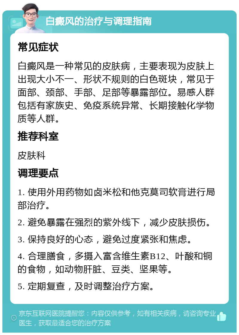 白癜风的治疗与调理指南 常见症状 白癜风是一种常见的皮肤病，主要表现为皮肤上出现大小不一、形状不规则的白色斑块，常见于面部、颈部、手部、足部等暴露部位。易感人群包括有家族史、免疫系统异常、长期接触化学物质等人群。 推荐科室 皮肤科 调理要点 1. 使用外用药物如卤米松和他克莫司软膏进行局部治疗。 2. 避免暴露在强烈的紫外线下，减少皮肤损伤。 3. 保持良好的心态，避免过度紧张和焦虑。 4. 合理膳食，多摄入富含维生素B12、叶酸和铜的食物，如动物肝脏、豆类、坚果等。 5. 定期复查，及时调整治疗方案。