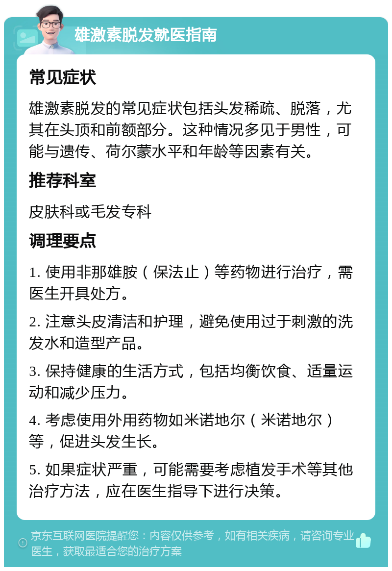 雄激素脱发就医指南 常见症状 雄激素脱发的常见症状包括头发稀疏、脱落，尤其在头顶和前额部分。这种情况多见于男性，可能与遗传、荷尔蒙水平和年龄等因素有关。 推荐科室 皮肤科或毛发专科 调理要点 1. 使用非那雄胺（保法止）等药物进行治疗，需医生开具处方。 2. 注意头皮清洁和护理，避免使用过于刺激的洗发水和造型产品。 3. 保持健康的生活方式，包括均衡饮食、适量运动和减少压力。 4. 考虑使用外用药物如米诺地尔（米诺地尔）等，促进头发生长。 5. 如果症状严重，可能需要考虑植发手术等其他治疗方法，应在医生指导下进行决策。