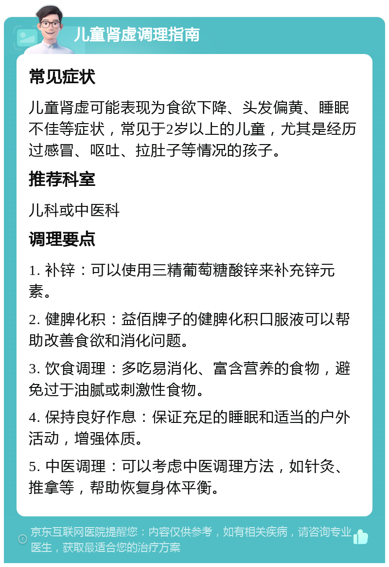 儿童肾虚调理指南 常见症状 儿童肾虚可能表现为食欲下降、头发偏黄、睡眠不佳等症状，常见于2岁以上的儿童，尤其是经历过感冒、呕吐、拉肚子等情况的孩子。 推荐科室 儿科或中医科 调理要点 1. 补锌：可以使用三精葡萄糖酸锌来补充锌元素。 2. 健脾化积：益佰牌子的健脾化积口服液可以帮助改善食欲和消化问题。 3. 饮食调理：多吃易消化、富含营养的食物，避免过于油腻或刺激性食物。 4. 保持良好作息：保证充足的睡眠和适当的户外活动，增强体质。 5. 中医调理：可以考虑中医调理方法，如针灸、推拿等，帮助恢复身体平衡。