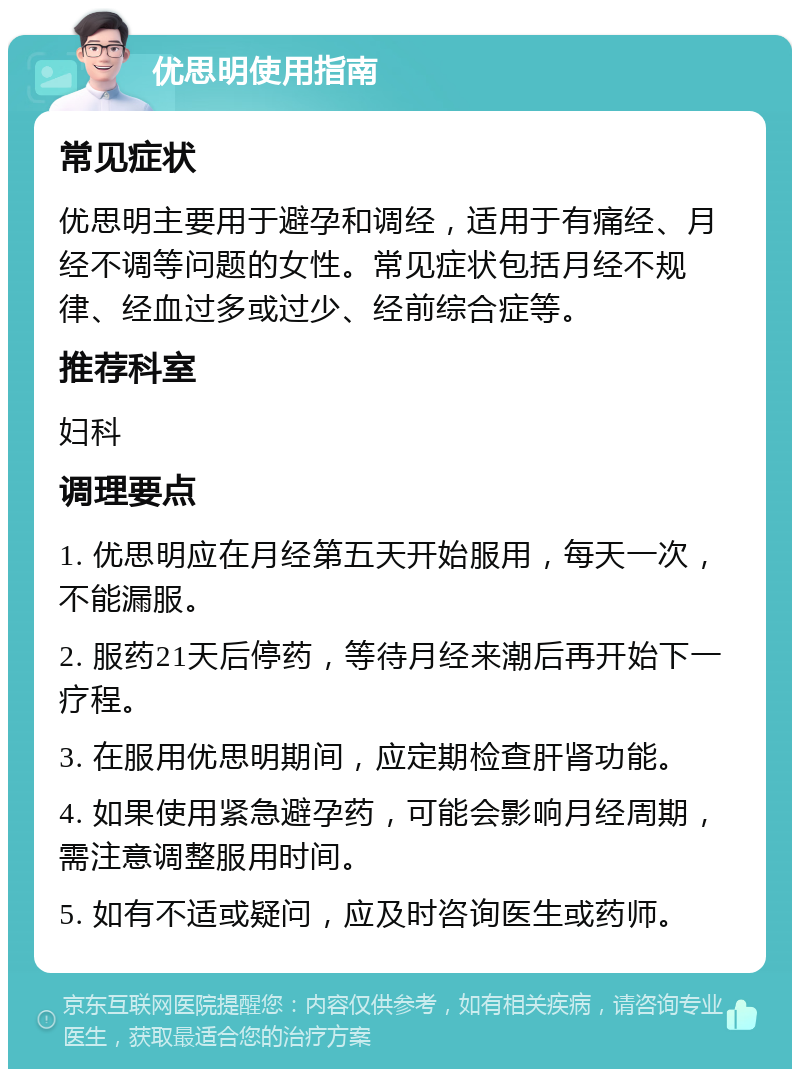 优思明使用指南 常见症状 优思明主要用于避孕和调经，适用于有痛经、月经不调等问题的女性。常见症状包括月经不规律、经血过多或过少、经前综合症等。 推荐科室 妇科 调理要点 1. 优思明应在月经第五天开始服用，每天一次，不能漏服。 2. 服药21天后停药，等待月经来潮后再开始下一疗程。 3. 在服用优思明期间，应定期检查肝肾功能。 4. 如果使用紧急避孕药，可能会影响月经周期，需注意调整服用时间。 5. 如有不适或疑问，应及时咨询医生或药师。