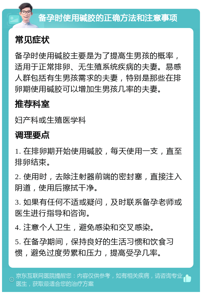 备孕时使用碱胶的正确方法和注意事项 常见症状 备孕时使用碱胶主要是为了提高生男孩的概率，适用于正常排卵、无生殖系统疾病的夫妻。易感人群包括有生男孩需求的夫妻，特别是那些在排卵期使用碱胶可以增加生男孩几率的夫妻。 推荐科室 妇产科或生殖医学科 调理要点 1. 在排卵期开始使用碱胶，每天使用一支，直至排卵结束。 2. 使用时，去除注射器前端的密封塞，直接注入阴道，使用后擦拭干净。 3. 如果有任何不适或疑问，及时联系备孕老师或医生进行指导和咨询。 4. 注意个人卫生，避免感染和交叉感染。 5. 在备孕期间，保持良好的生活习惯和饮食习惯，避免过度劳累和压力，提高受孕几率。