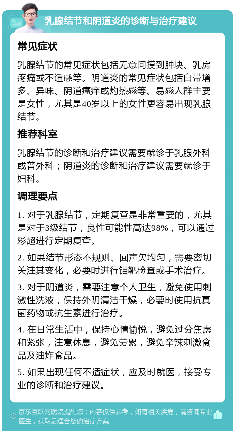 乳腺结节和阴道炎的诊断与治疗建议 常见症状 乳腺结节的常见症状包括无意间摸到肿块、乳房疼痛或不适感等。阴道炎的常见症状包括白带增多、异味、阴道瘙痒或灼热感等。易感人群主要是女性，尤其是40岁以上的女性更容易出现乳腺结节。 推荐科室 乳腺结节的诊断和治疗建议需要就诊于乳腺外科或普外科；阴道炎的诊断和治疗建议需要就诊于妇科。 调理要点 1. 对于乳腺结节，定期复查是非常重要的，尤其是对于3级结节，良性可能性高达98%，可以通过彩超进行定期复查。 2. 如果结节形态不规则、回声欠均匀，需要密切关注其变化，必要时进行钼靶检查或手术治疗。 3. 对于阴道炎，需要注意个人卫生，避免使用刺激性洗液，保持外阴清洁干燥，必要时使用抗真菌药物或抗生素进行治疗。 4. 在日常生活中，保持心情愉悦，避免过分焦虑和紧张，注意休息，避免劳累，避免辛辣刺激食品及油炸食品。 5. 如果出现任何不适症状，应及时就医，接受专业的诊断和治疗建议。