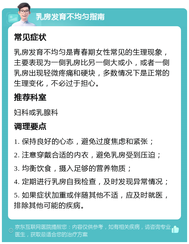 乳房发育不均匀指南 常见症状 乳房发育不均匀是青春期女性常见的生理现象，主要表现为一侧乳房比另一侧大或小，或者一侧乳房出现轻微疼痛和硬块，多数情况下是正常的生理变化，不必过于担心。 推荐科室 妇科或乳腺科 调理要点 1. 保持良好的心态，避免过度焦虑和紧张； 2. 注意穿戴合适的内衣，避免乳房受到压迫； 3. 均衡饮食，摄入足够的营养物质； 4. 定期进行乳房自我检查，及时发现异常情况； 5. 如果症状加重或伴随其他不适，应及时就医，排除其他可能的疾病。