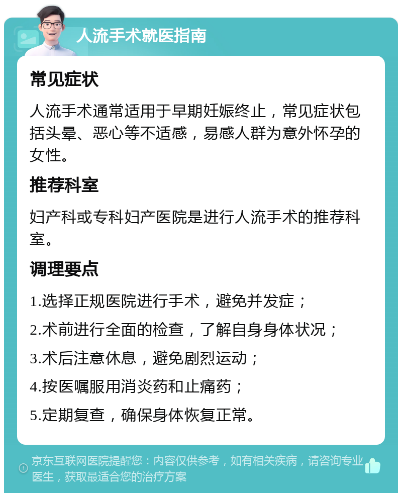 人流手术就医指南 常见症状 人流手术通常适用于早期妊娠终止，常见症状包括头晕、恶心等不适感，易感人群为意外怀孕的女性。 推荐科室 妇产科或专科妇产医院是进行人流手术的推荐科室。 调理要点 1.选择正规医院进行手术，避免并发症； 2.术前进行全面的检查，了解自身身体状况； 3.术后注意休息，避免剧烈运动； 4.按医嘱服用消炎药和止痛药； 5.定期复查，确保身体恢复正常。