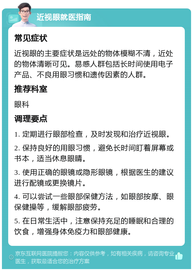 近视眼就医指南 常见症状 近视眼的主要症状是远处的物体模糊不清，近处的物体清晰可见。易感人群包括长时间使用电子产品、不良用眼习惯和遗传因素的人群。 推荐科室 眼科 调理要点 1. 定期进行眼部检查，及时发现和治疗近视眼。 2. 保持良好的用眼习惯，避免长时间盯着屏幕或书本，适当休息眼睛。 3. 使用正确的眼镜或隐形眼镜，根据医生的建议进行配镜或更换镜片。 4. 可以尝试一些眼部保健方法，如眼部按摩、眼保健操等，缓解眼部疲劳。 5. 在日常生活中，注意保持充足的睡眠和合理的饮食，增强身体免疫力和眼部健康。