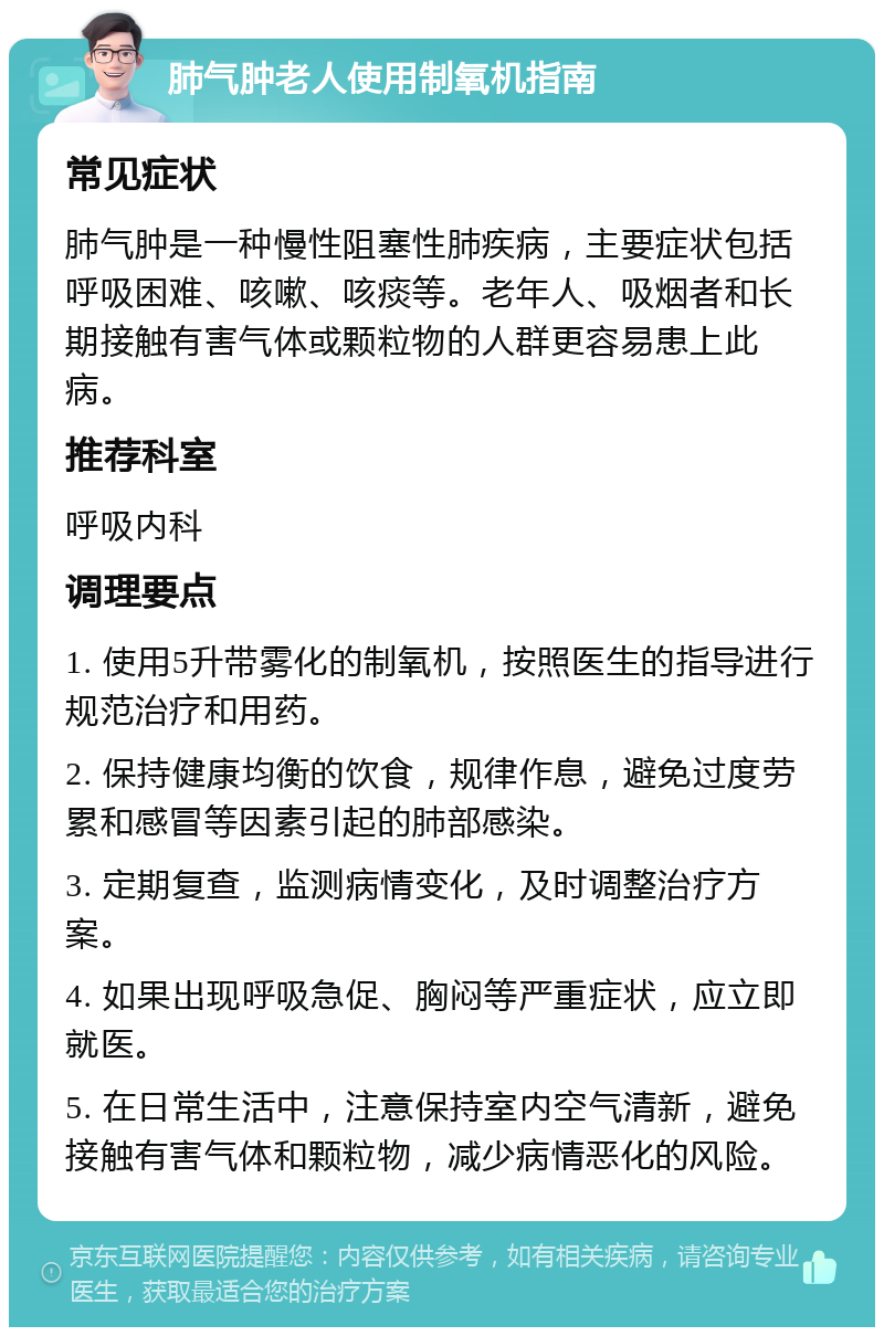 肺气肿老人使用制氧机指南 常见症状 肺气肿是一种慢性阻塞性肺疾病，主要症状包括呼吸困难、咳嗽、咳痰等。老年人、吸烟者和长期接触有害气体或颗粒物的人群更容易患上此病。 推荐科室 呼吸内科 调理要点 1. 使用5升带雾化的制氧机，按照医生的指导进行规范治疗和用药。 2. 保持健康均衡的饮食，规律作息，避免过度劳累和感冒等因素引起的肺部感染。 3. 定期复查，监测病情变化，及时调整治疗方案。 4. 如果出现呼吸急促、胸闷等严重症状，应立即就医。 5. 在日常生活中，注意保持室内空气清新，避免接触有害气体和颗粒物，减少病情恶化的风险。