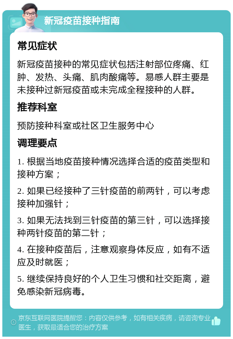 新冠疫苗接种指南 常见症状 新冠疫苗接种的常见症状包括注射部位疼痛、红肿、发热、头痛、肌肉酸痛等。易感人群主要是未接种过新冠疫苗或未完成全程接种的人群。 推荐科室 预防接种科室或社区卫生服务中心 调理要点 1. 根据当地疫苗接种情况选择合适的疫苗类型和接种方案； 2. 如果已经接种了三针疫苗的前两针，可以考虑接种加强针； 3. 如果无法找到三针疫苗的第三针，可以选择接种两针疫苗的第二针； 4. 在接种疫苗后，注意观察身体反应，如有不适应及时就医； 5. 继续保持良好的个人卫生习惯和社交距离，避免感染新冠病毒。