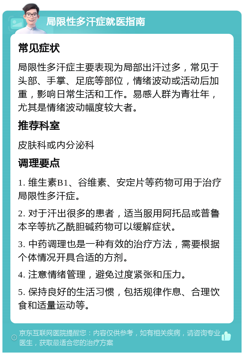 局限性多汗症就医指南 常见症状 局限性多汗症主要表现为局部出汗过多，常见于头部、手掌、足底等部位，情绪波动或活动后加重，影响日常生活和工作。易感人群为青壮年，尤其是情绪波动幅度较大者。 推荐科室 皮肤科或内分泌科 调理要点 1. 维生素B1、谷维素、安定片等药物可用于治疗局限性多汗症。 2. 对于汗出很多的患者，适当服用阿托品或普鲁本辛等抗乙酰胆碱药物可以缓解症状。 3. 中药调理也是一种有效的治疗方法，需要根据个体情况开具合适的方剂。 4. 注意情绪管理，避免过度紧张和压力。 5. 保持良好的生活习惯，包括规律作息、合理饮食和适量运动等。