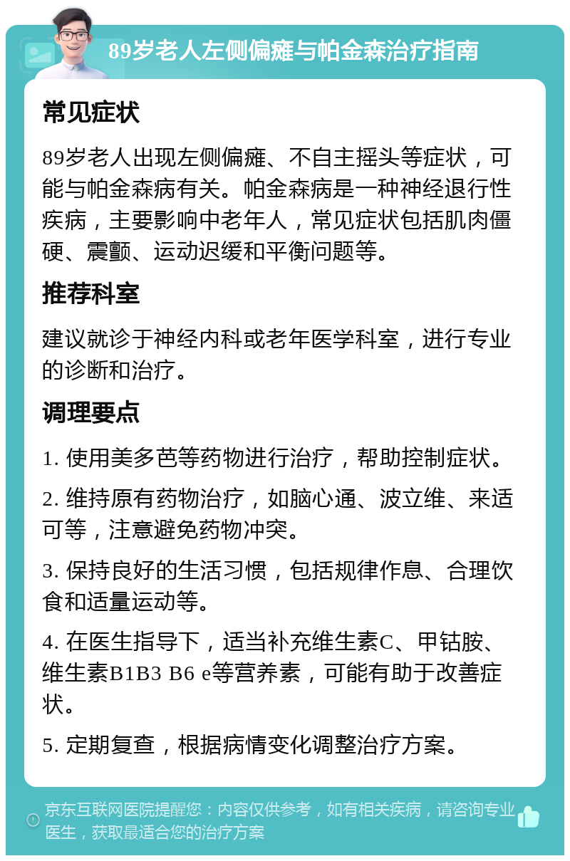 89岁老人左侧偏瘫与帕金森治疗指南 常见症状 89岁老人出现左侧偏瘫、不自主摇头等症状，可能与帕金森病有关。帕金森病是一种神经退行性疾病，主要影响中老年人，常见症状包括肌肉僵硬、震颤、运动迟缓和平衡问题等。 推荐科室 建议就诊于神经内科或老年医学科室，进行专业的诊断和治疗。 调理要点 1. 使用美多芭等药物进行治疗，帮助控制症状。 2. 维持原有药物治疗，如脑心通、波立维、来适可等，注意避免药物冲突。 3. 保持良好的生活习惯，包括规律作息、合理饮食和适量运动等。 4. 在医生指导下，适当补充维生素C、甲钴胺、维生素B1B3 B6 e等营养素，可能有助于改善症状。 5. 定期复查，根据病情变化调整治疗方案。