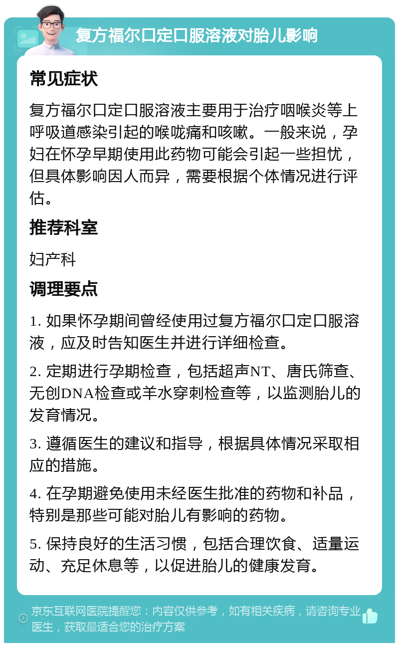 复方福尔口定口服溶液对胎儿影响 常见症状 复方福尔口定口服溶液主要用于治疗咽喉炎等上呼吸道感染引起的喉咙痛和咳嗽。一般来说，孕妇在怀孕早期使用此药物可能会引起一些担忧，但具体影响因人而异，需要根据个体情况进行评估。 推荐科室 妇产科 调理要点 1. 如果怀孕期间曾经使用过复方福尔口定口服溶液，应及时告知医生并进行详细检查。 2. 定期进行孕期检查，包括超声NT、唐氏筛查、无创DNA检查或羊水穿刺检查等，以监测胎儿的发育情况。 3. 遵循医生的建议和指导，根据具体情况采取相应的措施。 4. 在孕期避免使用未经医生批准的药物和补品，特别是那些可能对胎儿有影响的药物。 5. 保持良好的生活习惯，包括合理饮食、适量运动、充足休息等，以促进胎儿的健康发育。