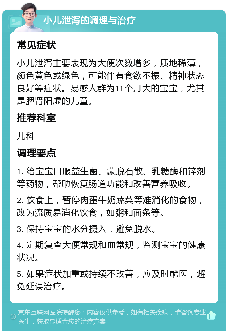 小儿泄泻的调理与治疗 常见症状 小儿泄泻主要表现为大便次数增多，质地稀薄，颜色黄色或绿色，可能伴有食欲不振、精神状态良好等症状。易感人群为11个月大的宝宝，尤其是脾肾阳虚的儿童。 推荐科室 儿科 调理要点 1. 给宝宝口服益生菌、蒙脱石散、乳糖酶和锌剂等药物，帮助恢复肠道功能和改善营养吸收。 2. 饮食上，暂停肉蛋牛奶蔬菜等难消化的食物，改为流质易消化饮食，如粥和面条等。 3. 保持宝宝的水分摄入，避免脱水。 4. 定期复查大便常规和血常规，监测宝宝的健康状况。 5. 如果症状加重或持续不改善，应及时就医，避免延误治疗。