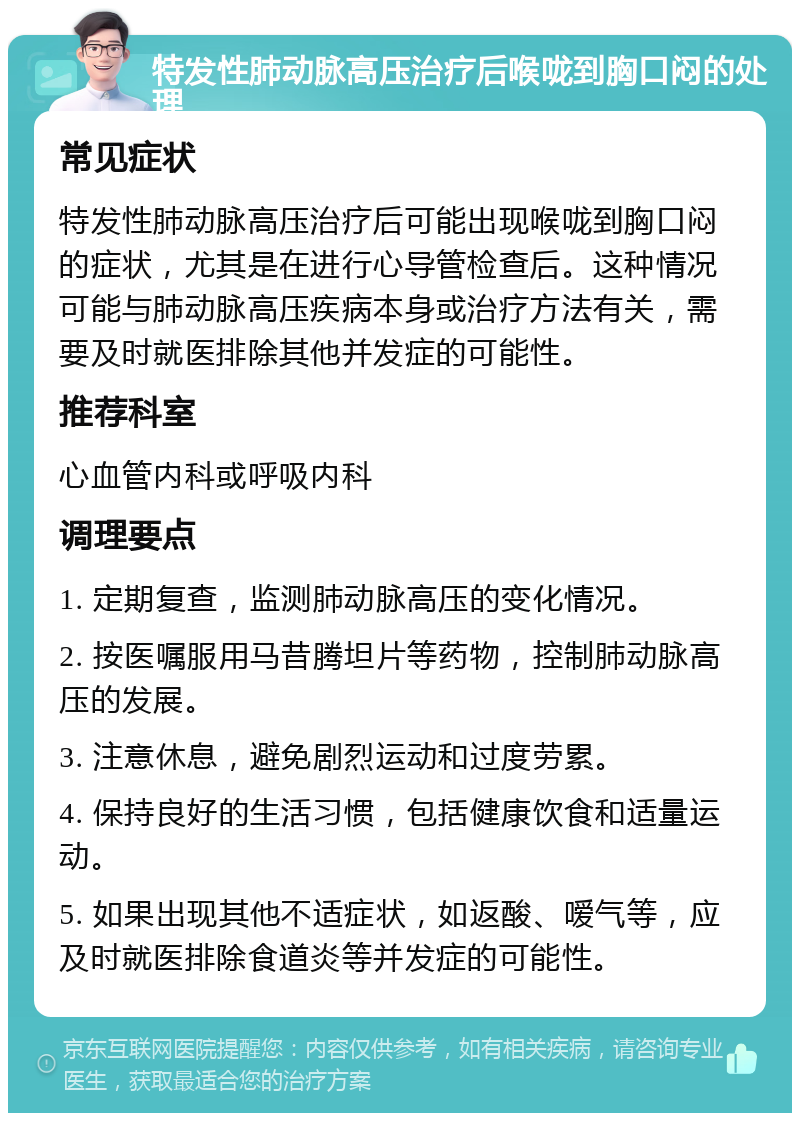 特发性肺动脉高压治疗后喉咙到胸口闷的处理 常见症状 特发性肺动脉高压治疗后可能出现喉咙到胸口闷的症状，尤其是在进行心导管检查后。这种情况可能与肺动脉高压疾病本身或治疗方法有关，需要及时就医排除其他并发症的可能性。 推荐科室 心血管内科或呼吸内科 调理要点 1. 定期复查，监测肺动脉高压的变化情况。 2. 按医嘱服用马昔腾坦片等药物，控制肺动脉高压的发展。 3. 注意休息，避免剧烈运动和过度劳累。 4. 保持良好的生活习惯，包括健康饮食和适量运动。 5. 如果出现其他不适症状，如返酸、嗳气等，应及时就医排除食道炎等并发症的可能性。