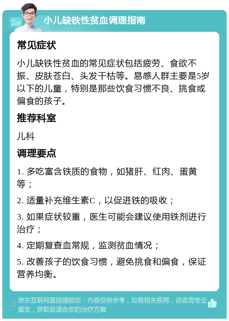 小儿缺铁性贫血调理指南 常见症状 小儿缺铁性贫血的常见症状包括疲劳、食欲不振、皮肤苍白、头发干枯等。易感人群主要是5岁以下的儿童，特别是那些饮食习惯不良、挑食或偏食的孩子。 推荐科室 儿科 调理要点 1. 多吃富含铁质的食物，如猪肝、红肉、蛋黄等； 2. 适量补充维生素C，以促进铁的吸收； 3. 如果症状较重，医生可能会建议使用铁剂进行治疗； 4. 定期复查血常规，监测贫血情况； 5. 改善孩子的饮食习惯，避免挑食和偏食，保证营养均衡。