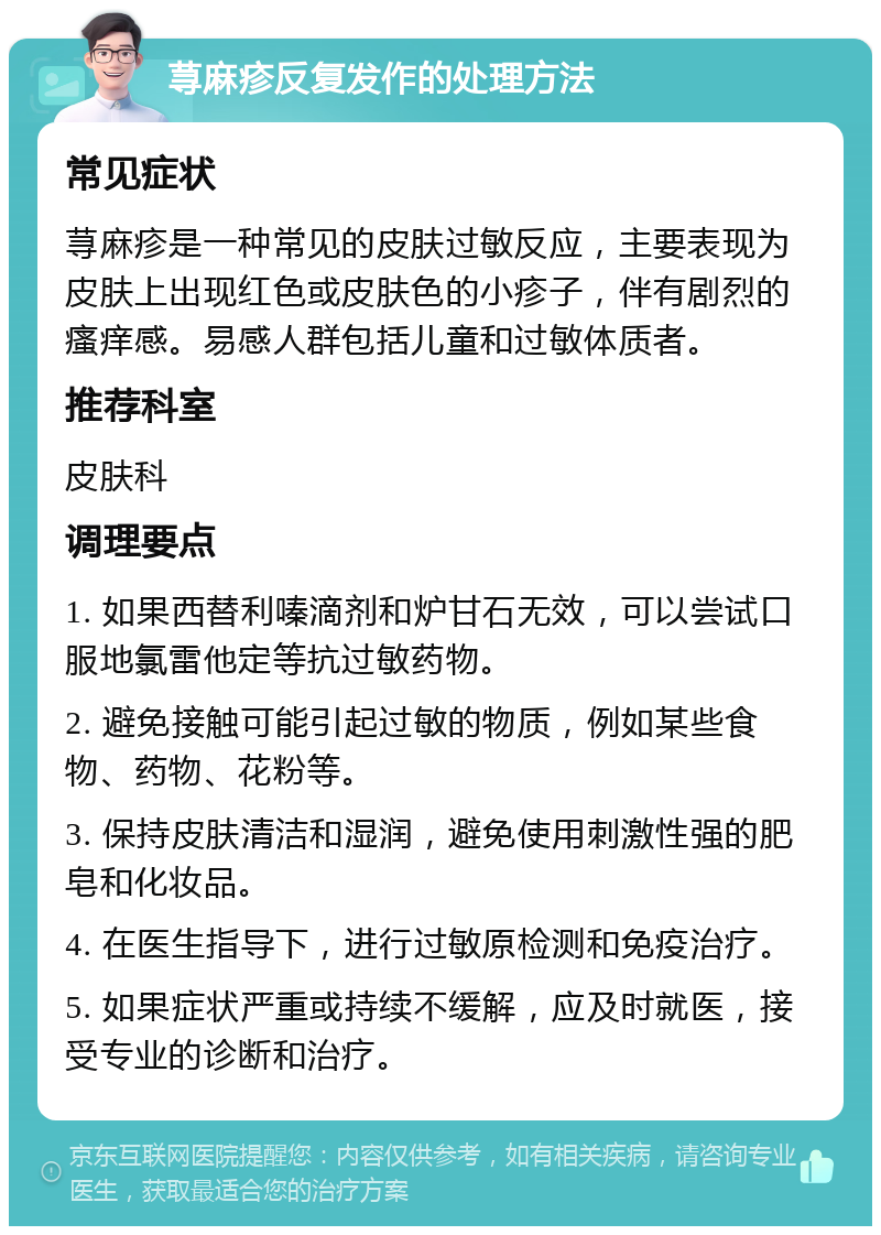 荨麻疹反复发作的处理方法 常见症状 荨麻疹是一种常见的皮肤过敏反应，主要表现为皮肤上出现红色或皮肤色的小疹子，伴有剧烈的瘙痒感。易感人群包括儿童和过敏体质者。 推荐科室 皮肤科 调理要点 1. 如果西替利嗪滴剂和炉甘石无效，可以尝试口服地氯雷他定等抗过敏药物。 2. 避免接触可能引起过敏的物质，例如某些食物、药物、花粉等。 3. 保持皮肤清洁和湿润，避免使用刺激性强的肥皂和化妆品。 4. 在医生指导下，进行过敏原检测和免疫治疗。 5. 如果症状严重或持续不缓解，应及时就医，接受专业的诊断和治疗。