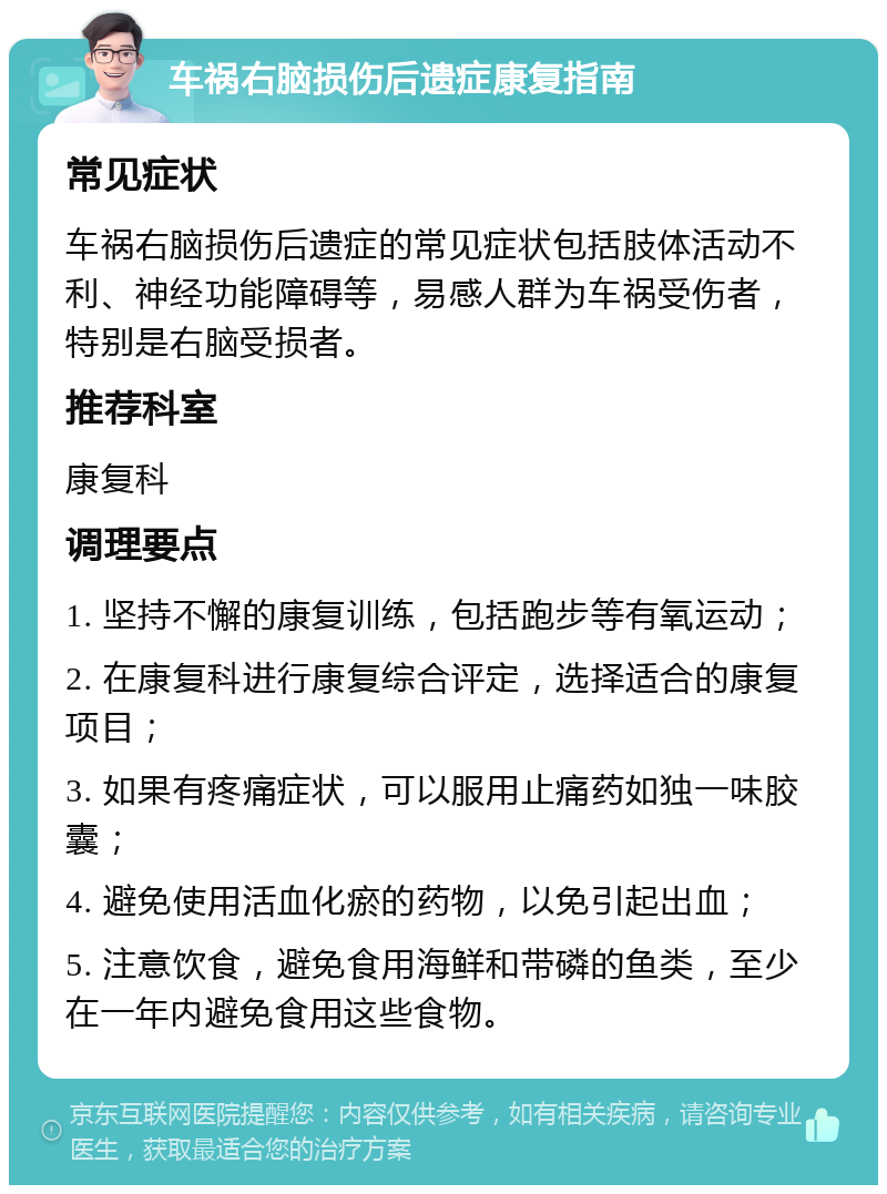 车祸右脑损伤后遗症康复指南 常见症状 车祸右脑损伤后遗症的常见症状包括肢体活动不利、神经功能障碍等，易感人群为车祸受伤者，特别是右脑受损者。 推荐科室 康复科 调理要点 1. 坚持不懈的康复训练，包括跑步等有氧运动； 2. 在康复科进行康复综合评定，选择适合的康复项目； 3. 如果有疼痛症状，可以服用止痛药如独一味胶囊； 4. 避免使用活血化瘀的药物，以免引起出血； 5. 注意饮食，避免食用海鲜和带磷的鱼类，至少在一年内避免食用这些食物。