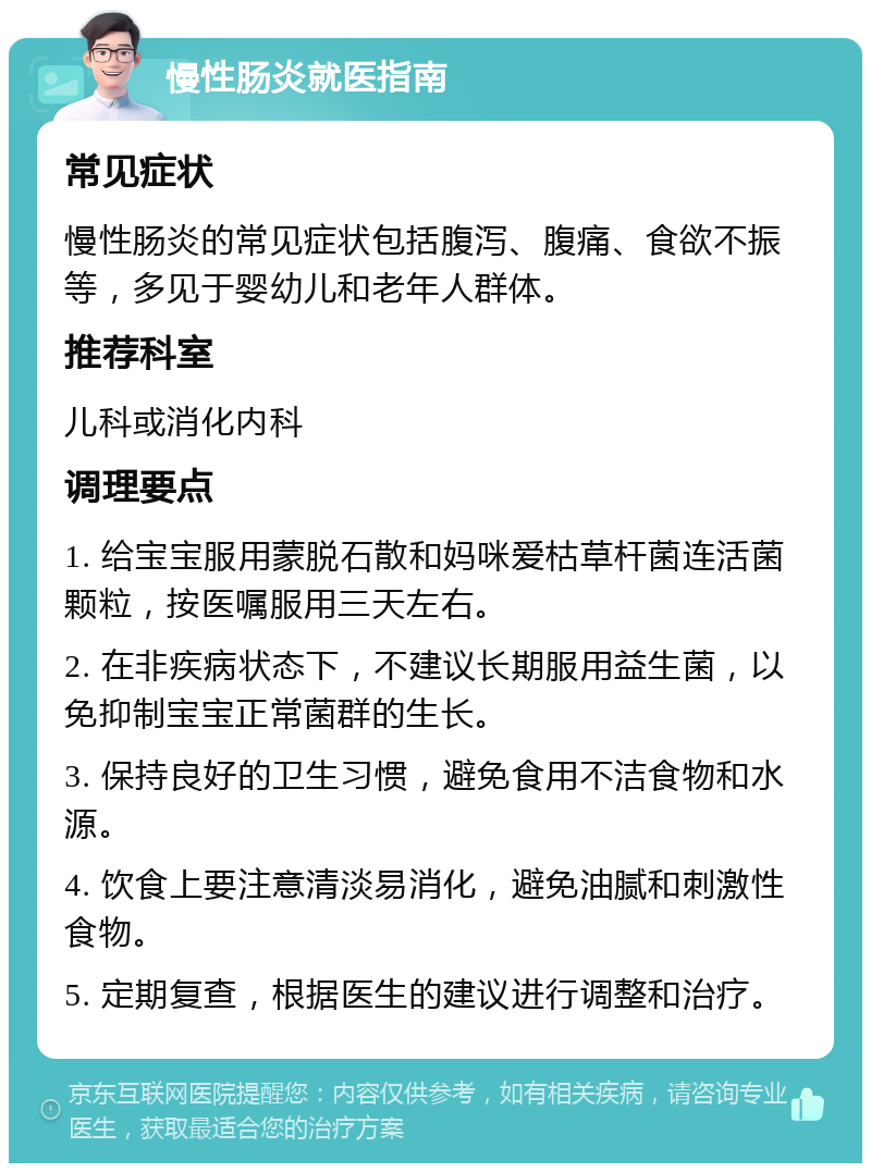 慢性肠炎就医指南 常见症状 慢性肠炎的常见症状包括腹泻、腹痛、食欲不振等，多见于婴幼儿和老年人群体。 推荐科室 儿科或消化内科 调理要点 1. 给宝宝服用蒙脱石散和妈咪爱枯草杆菌连活菌颗粒，按医嘱服用三天左右。 2. 在非疾病状态下，不建议长期服用益生菌，以免抑制宝宝正常菌群的生长。 3. 保持良好的卫生习惯，避免食用不洁食物和水源。 4. 饮食上要注意清淡易消化，避免油腻和刺激性食物。 5. 定期复查，根据医生的建议进行调整和治疗。