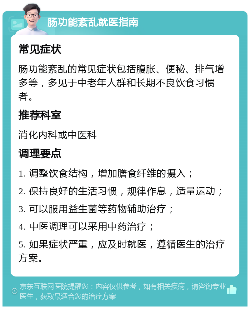 肠功能紊乱就医指南 常见症状 肠功能紊乱的常见症状包括腹胀、便秘、排气增多等，多见于中老年人群和长期不良饮食习惯者。 推荐科室 消化内科或中医科 调理要点 1. 调整饮食结构，增加膳食纤维的摄入； 2. 保持良好的生活习惯，规律作息，适量运动； 3. 可以服用益生菌等药物辅助治疗； 4. 中医调理可以采用中药治疗； 5. 如果症状严重，应及时就医，遵循医生的治疗方案。