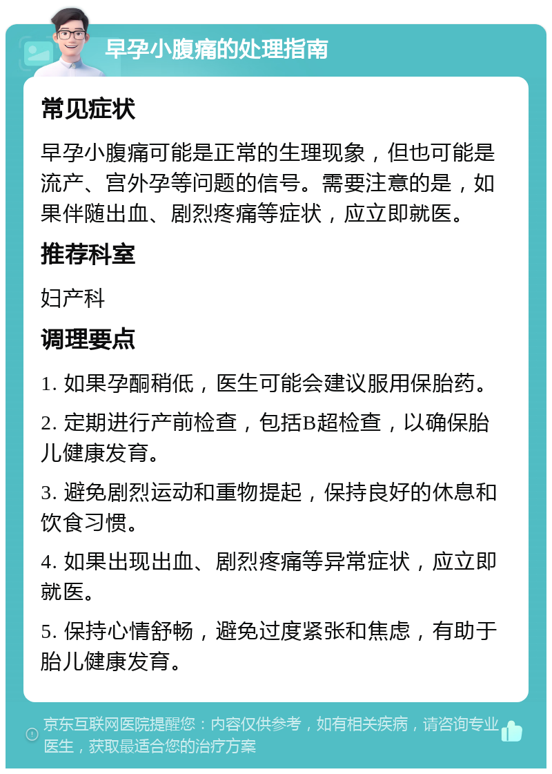 早孕小腹痛的处理指南 常见症状 早孕小腹痛可能是正常的生理现象，但也可能是流产、宫外孕等问题的信号。需要注意的是，如果伴随出血、剧烈疼痛等症状，应立即就医。 推荐科室 妇产科 调理要点 1. 如果孕酮稍低，医生可能会建议服用保胎药。 2. 定期进行产前检查，包括B超检查，以确保胎儿健康发育。 3. 避免剧烈运动和重物提起，保持良好的休息和饮食习惯。 4. 如果出现出血、剧烈疼痛等异常症状，应立即就医。 5. 保持心情舒畅，避免过度紧张和焦虑，有助于胎儿健康发育。