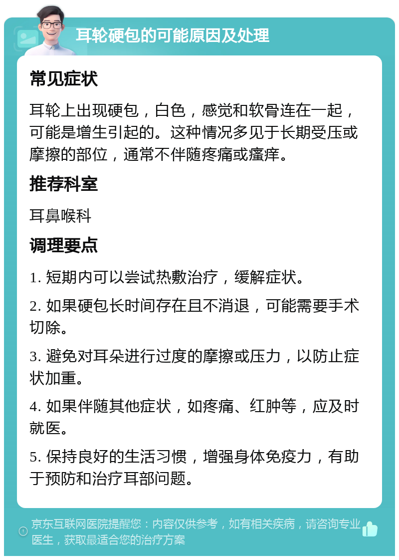 耳轮硬包的可能原因及处理 常见症状 耳轮上出现硬包，白色，感觉和软骨连在一起，可能是增生引起的。这种情况多见于长期受压或摩擦的部位，通常不伴随疼痛或瘙痒。 推荐科室 耳鼻喉科 调理要点 1. 短期内可以尝试热敷治疗，缓解症状。 2. 如果硬包长时间存在且不消退，可能需要手术切除。 3. 避免对耳朵进行过度的摩擦或压力，以防止症状加重。 4. 如果伴随其他症状，如疼痛、红肿等，应及时就医。 5. 保持良好的生活习惯，增强身体免疫力，有助于预防和治疗耳部问题。