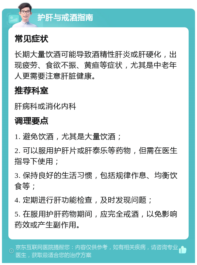 护肝与戒酒指南 常见症状 长期大量饮酒可能导致酒精性肝炎或肝硬化，出现疲劳、食欲不振、黄疸等症状，尤其是中老年人更需要注意肝脏健康。 推荐科室 肝病科或消化内科 调理要点 1. 避免饮酒，尤其是大量饮酒； 2. 可以服用护肝片或肝泰乐等药物，但需在医生指导下使用； 3. 保持良好的生活习惯，包括规律作息、均衡饮食等； 4. 定期进行肝功能检查，及时发现问题； 5. 在服用护肝药物期间，应完全戒酒，以免影响药效或产生副作用。