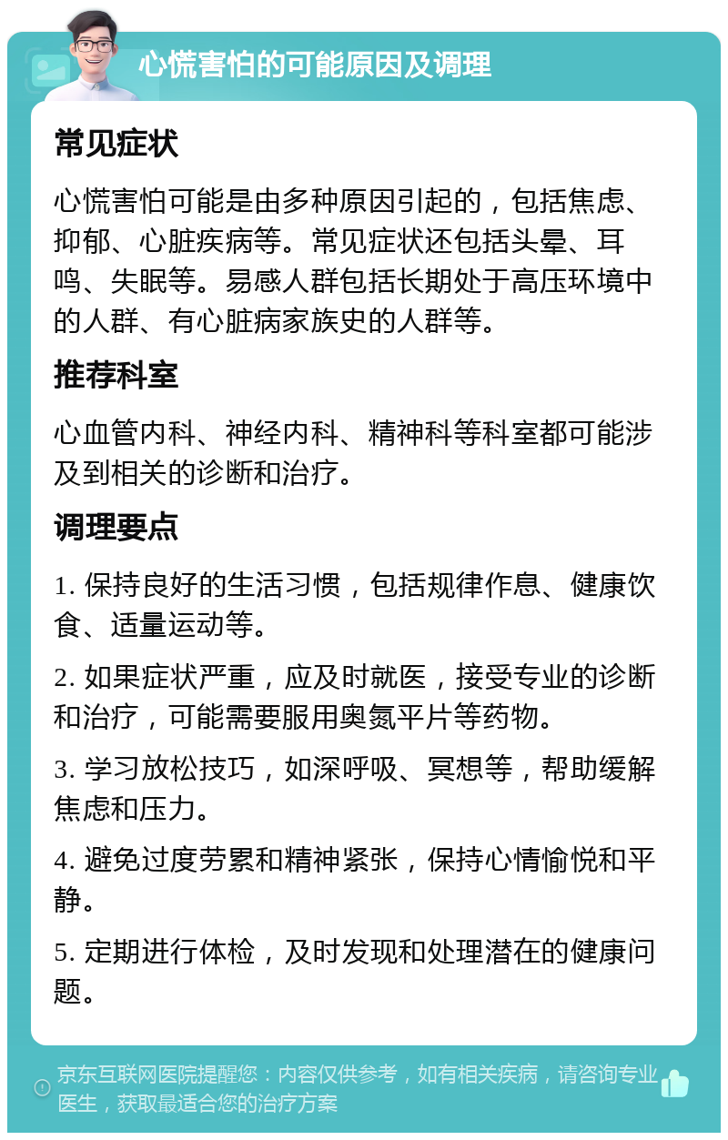 心慌害怕的可能原因及调理 常见症状 心慌害怕可能是由多种原因引起的，包括焦虑、抑郁、心脏疾病等。常见症状还包括头晕、耳鸣、失眠等。易感人群包括长期处于高压环境中的人群、有心脏病家族史的人群等。 推荐科室 心血管内科、神经内科、精神科等科室都可能涉及到相关的诊断和治疗。 调理要点 1. 保持良好的生活习惯，包括规律作息、健康饮食、适量运动等。 2. 如果症状严重，应及时就医，接受专业的诊断和治疗，可能需要服用奥氮平片等药物。 3. 学习放松技巧，如深呼吸、冥想等，帮助缓解焦虑和压力。 4. 避免过度劳累和精神紧张，保持心情愉悦和平静。 5. 定期进行体检，及时发现和处理潜在的健康问题。