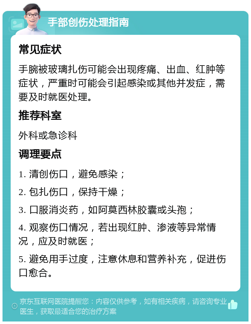 手部创伤处理指南 常见症状 手腕被玻璃扎伤可能会出现疼痛、出血、红肿等症状，严重时可能会引起感染或其他并发症，需要及时就医处理。 推荐科室 外科或急诊科 调理要点 1. 清创伤口，避免感染； 2. 包扎伤口，保持干燥； 3. 口服消炎药，如阿莫西林胶囊或头孢； 4. 观察伤口情况，若出现红肿、渗液等异常情况，应及时就医； 5. 避免用手过度，注意休息和营养补充，促进伤口愈合。