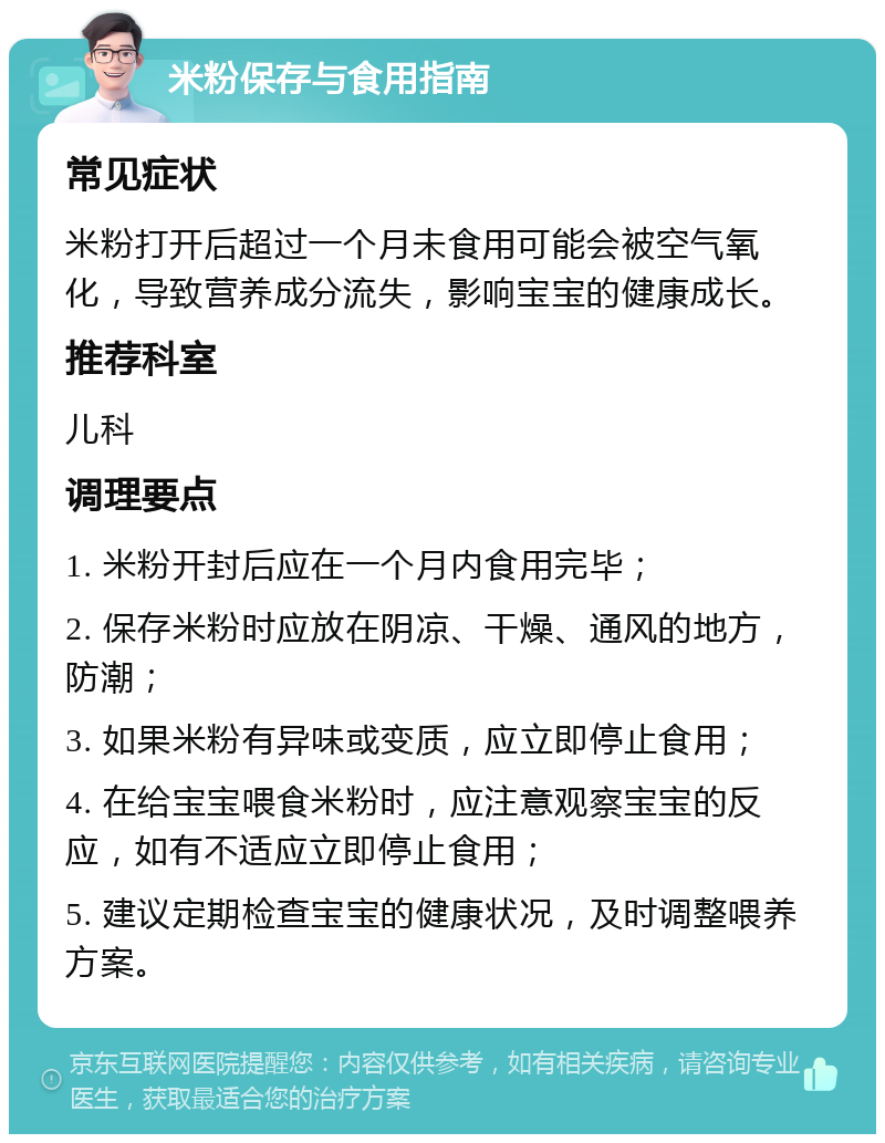 米粉保存与食用指南 常见症状 米粉打开后超过一个月未食用可能会被空气氧化，导致营养成分流失，影响宝宝的健康成长。 推荐科室 儿科 调理要点 1. 米粉开封后应在一个月内食用完毕； 2. 保存米粉时应放在阴凉、干燥、通风的地方，防潮； 3. 如果米粉有异味或变质，应立即停止食用； 4. 在给宝宝喂食米粉时，应注意观察宝宝的反应，如有不适应立即停止食用； 5. 建议定期检查宝宝的健康状况，及时调整喂养方案。