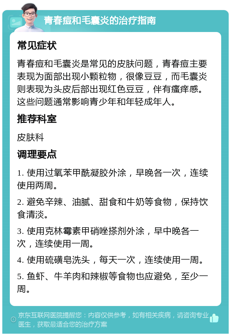 青春痘和毛囊炎的治疗指南 常见症状 青春痘和毛囊炎是常见的皮肤问题，青春痘主要表现为面部出现小颗粒物，很像豆豆，而毛囊炎则表现为头皮后部出现红色豆豆，伴有瘙痒感。这些问题通常影响青少年和年轻成年人。 推荐科室 皮肤科 调理要点 1. 使用过氧苯甲酰凝胶外涂，早晚各一次，连续使用两周。 2. 避免辛辣、油腻、甜食和牛奶等食物，保持饮食清淡。 3. 使用克林霉素甲硝唑搽剂外涂，早中晚各一次，连续使用一周。 4. 使用硫磺皂洗头，每天一次，连续使用一周。 5. 鱼虾、牛羊肉和辣椒等食物也应避免，至少一周。