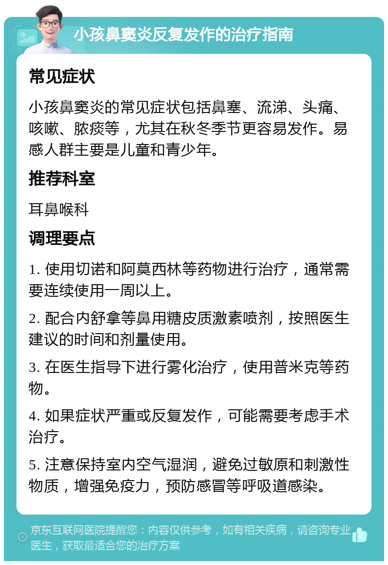 小孩鼻窦炎反复发作的治疗指南 常见症状 小孩鼻窦炎的常见症状包括鼻塞、流涕、头痛、咳嗽、脓痰等，尤其在秋冬季节更容易发作。易感人群主要是儿童和青少年。 推荐科室 耳鼻喉科 调理要点 1. 使用切诺和阿莫西林等药物进行治疗，通常需要连续使用一周以上。 2. 配合内舒拿等鼻用糖皮质激素喷剂，按照医生建议的时间和剂量使用。 3. 在医生指导下进行雾化治疗，使用普米克等药物。 4. 如果症状严重或反复发作，可能需要考虑手术治疗。 5. 注意保持室内空气湿润，避免过敏原和刺激性物质，增强免疫力，预防感冒等呼吸道感染。