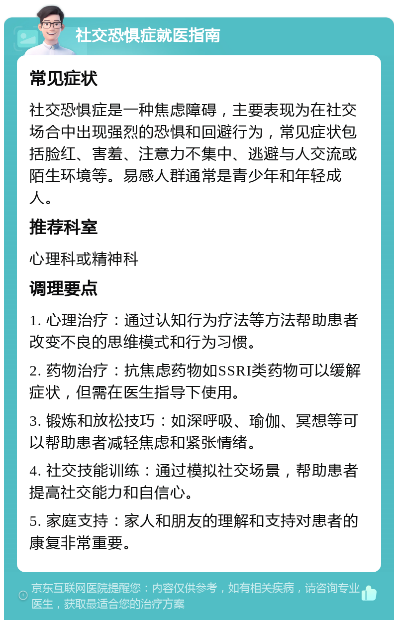 社交恐惧症就医指南 常见症状 社交恐惧症是一种焦虑障碍，主要表现为在社交场合中出现强烈的恐惧和回避行为，常见症状包括脸红、害羞、注意力不集中、逃避与人交流或陌生环境等。易感人群通常是青少年和年轻成人。 推荐科室 心理科或精神科 调理要点 1. 心理治疗：通过认知行为疗法等方法帮助患者改变不良的思维模式和行为习惯。 2. 药物治疗：抗焦虑药物如SSRI类药物可以缓解症状，但需在医生指导下使用。 3. 锻炼和放松技巧：如深呼吸、瑜伽、冥想等可以帮助患者减轻焦虑和紧张情绪。 4. 社交技能训练：通过模拟社交场景，帮助患者提高社交能力和自信心。 5. 家庭支持：家人和朋友的理解和支持对患者的康复非常重要。