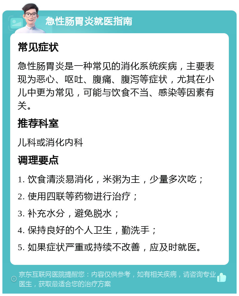 急性肠胃炎就医指南 常见症状 急性肠胃炎是一种常见的消化系统疾病，主要表现为恶心、呕吐、腹痛、腹泻等症状，尤其在小儿中更为常见，可能与饮食不当、感染等因素有关。 推荐科室 儿科或消化内科 调理要点 1. 饮食清淡易消化，米粥为主，少量多次吃； 2. 使用四联等药物进行治疗； 3. 补充水分，避免脱水； 4. 保持良好的个人卫生，勤洗手； 5. 如果症状严重或持续不改善，应及时就医。