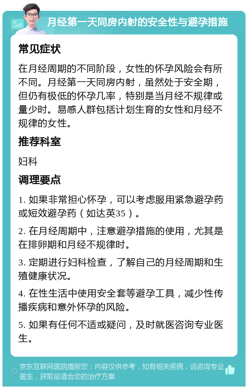 月经第一天同房内射的安全性与避孕措施 常见症状 在月经周期的不同阶段，女性的怀孕风险会有所不同。月经第一天同房内射，虽然处于安全期，但仍有极低的怀孕几率，特别是当月经不规律或量少时。易感人群包括计划生育的女性和月经不规律的女性。 推荐科室 妇科 调理要点 1. 如果非常担心怀孕，可以考虑服用紧急避孕药或短效避孕药（如达英35）。 2. 在月经周期中，注意避孕措施的使用，尤其是在排卵期和月经不规律时。 3. 定期进行妇科检查，了解自己的月经周期和生殖健康状况。 4. 在性生活中使用安全套等避孕工具，减少性传播疾病和意外怀孕的风险。 5. 如果有任何不适或疑问，及时就医咨询专业医生。