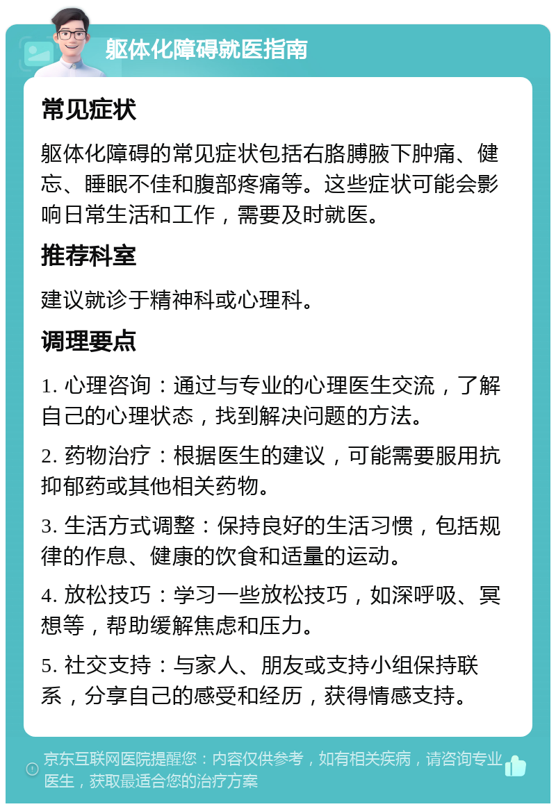 躯体化障碍就医指南 常见症状 躯体化障碍的常见症状包括右胳膊腋下肿痛、健忘、睡眠不佳和腹部疼痛等。这些症状可能会影响日常生活和工作，需要及时就医。 推荐科室 建议就诊于精神科或心理科。 调理要点 1. 心理咨询：通过与专业的心理医生交流，了解自己的心理状态，找到解决问题的方法。 2. 药物治疗：根据医生的建议，可能需要服用抗抑郁药或其他相关药物。 3. 生活方式调整：保持良好的生活习惯，包括规律的作息、健康的饮食和适量的运动。 4. 放松技巧：学习一些放松技巧，如深呼吸、冥想等，帮助缓解焦虑和压力。 5. 社交支持：与家人、朋友或支持小组保持联系，分享自己的感受和经历，获得情感支持。