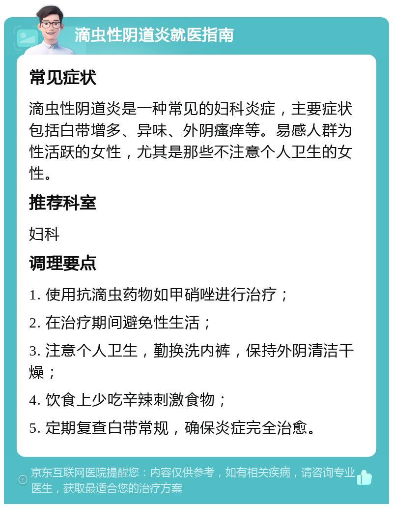 滴虫性阴道炎就医指南 常见症状 滴虫性阴道炎是一种常见的妇科炎症，主要症状包括白带增多、异味、外阴瘙痒等。易感人群为性活跃的女性，尤其是那些不注意个人卫生的女性。 推荐科室 妇科 调理要点 1. 使用抗滴虫药物如甲硝唑进行治疗； 2. 在治疗期间避免性生活； 3. 注意个人卫生，勤换洗内裤，保持外阴清洁干燥； 4. 饮食上少吃辛辣刺激食物； 5. 定期复查白带常规，确保炎症完全治愈。