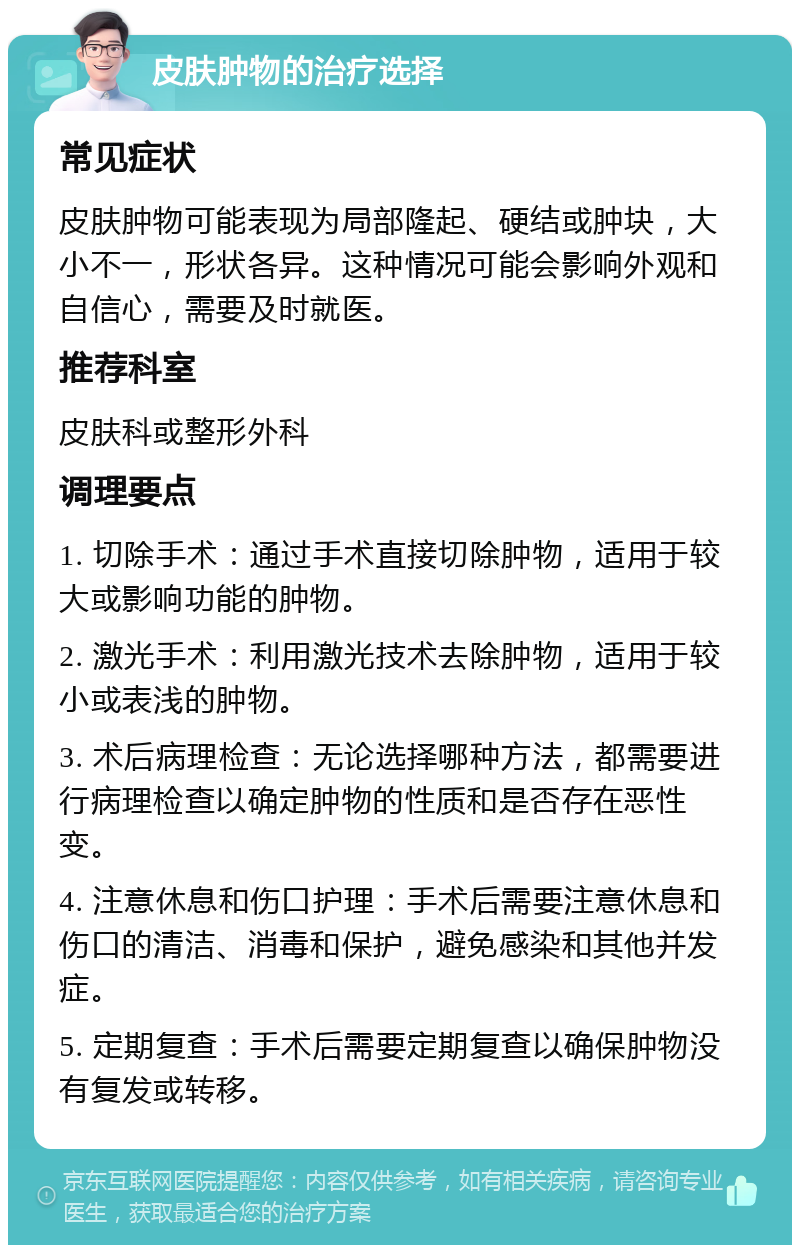 皮肤肿物的治疗选择 常见症状 皮肤肿物可能表现为局部隆起、硬结或肿块，大小不一，形状各异。这种情况可能会影响外观和自信心，需要及时就医。 推荐科室 皮肤科或整形外科 调理要点 1. 切除手术：通过手术直接切除肿物，适用于较大或影响功能的肿物。 2. 激光手术：利用激光技术去除肿物，适用于较小或表浅的肿物。 3. 术后病理检查：无论选择哪种方法，都需要进行病理检查以确定肿物的性质和是否存在恶性变。 4. 注意休息和伤口护理：手术后需要注意休息和伤口的清洁、消毒和保护，避免感染和其他并发症。 5. 定期复查：手术后需要定期复查以确保肿物没有复发或转移。