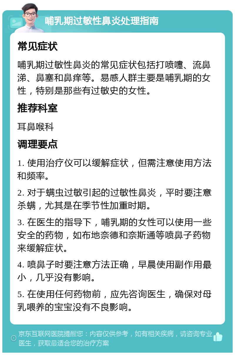 哺乳期过敏性鼻炎处理指南 常见症状 哺乳期过敏性鼻炎的常见症状包括打喷嚏、流鼻涕、鼻塞和鼻痒等。易感人群主要是哺乳期的女性，特别是那些有过敏史的女性。 推荐科室 耳鼻喉科 调理要点 1. 使用治疗仪可以缓解症状，但需注意使用方法和频率。 2. 对于螨虫过敏引起的过敏性鼻炎，平时要注意杀螨，尤其是在季节性加重时期。 3. 在医生的指导下，哺乳期的女性可以使用一些安全的药物，如布地奈德和奈斯通等喷鼻子药物来缓解症状。 4. 喷鼻子时要注意方法正确，早晨使用副作用最小，几乎没有影响。 5. 在使用任何药物前，应先咨询医生，确保对母乳喂养的宝宝没有不良影响。