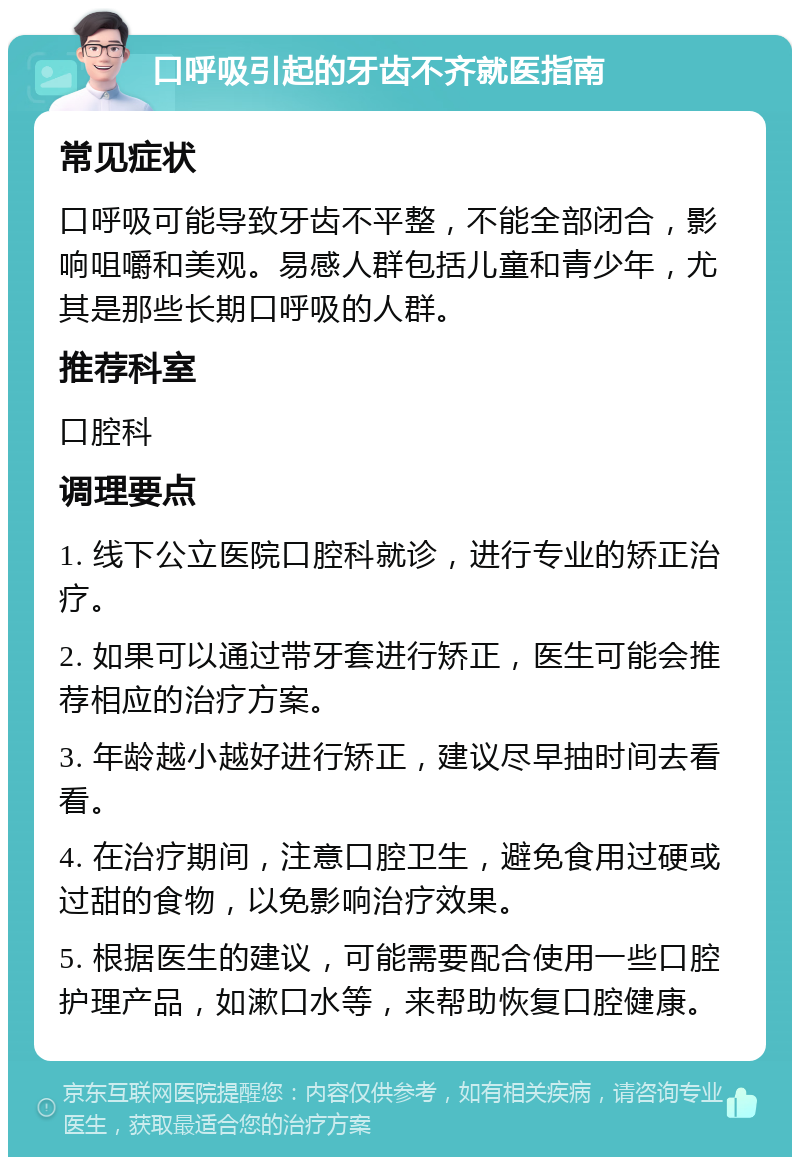 口呼吸引起的牙齿不齐就医指南 常见症状 口呼吸可能导致牙齿不平整，不能全部闭合，影响咀嚼和美观。易感人群包括儿童和青少年，尤其是那些长期口呼吸的人群。 推荐科室 口腔科 调理要点 1. 线下公立医院口腔科就诊，进行专业的矫正治疗。 2. 如果可以通过带牙套进行矫正，医生可能会推荐相应的治疗方案。 3. 年龄越小越好进行矫正，建议尽早抽时间去看看。 4. 在治疗期间，注意口腔卫生，避免食用过硬或过甜的食物，以免影响治疗效果。 5. 根据医生的建议，可能需要配合使用一些口腔护理产品，如漱口水等，来帮助恢复口腔健康。