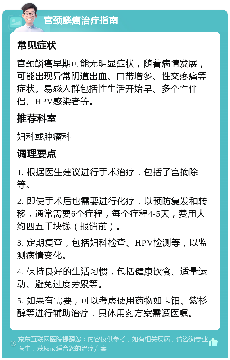 宫颈鳞癌治疗指南 常见症状 宫颈鳞癌早期可能无明显症状，随着病情发展，可能出现异常阴道出血、白带增多、性交疼痛等症状。易感人群包括性生活开始早、多个性伴侣、HPV感染者等。 推荐科室 妇科或肿瘤科 调理要点 1. 根据医生建议进行手术治疗，包括子宫摘除等。 2. 即使手术后也需要进行化疗，以预防复发和转移，通常需要6个疗程，每个疗程4-5天，费用大约四五千块钱（报销前）。 3. 定期复查，包括妇科检查、HPV检测等，以监测病情变化。 4. 保持良好的生活习惯，包括健康饮食、适量运动、避免过度劳累等。 5. 如果有需要，可以考虑使用药物如卡铂、紫杉醇等进行辅助治疗，具体用药方案需遵医嘱。