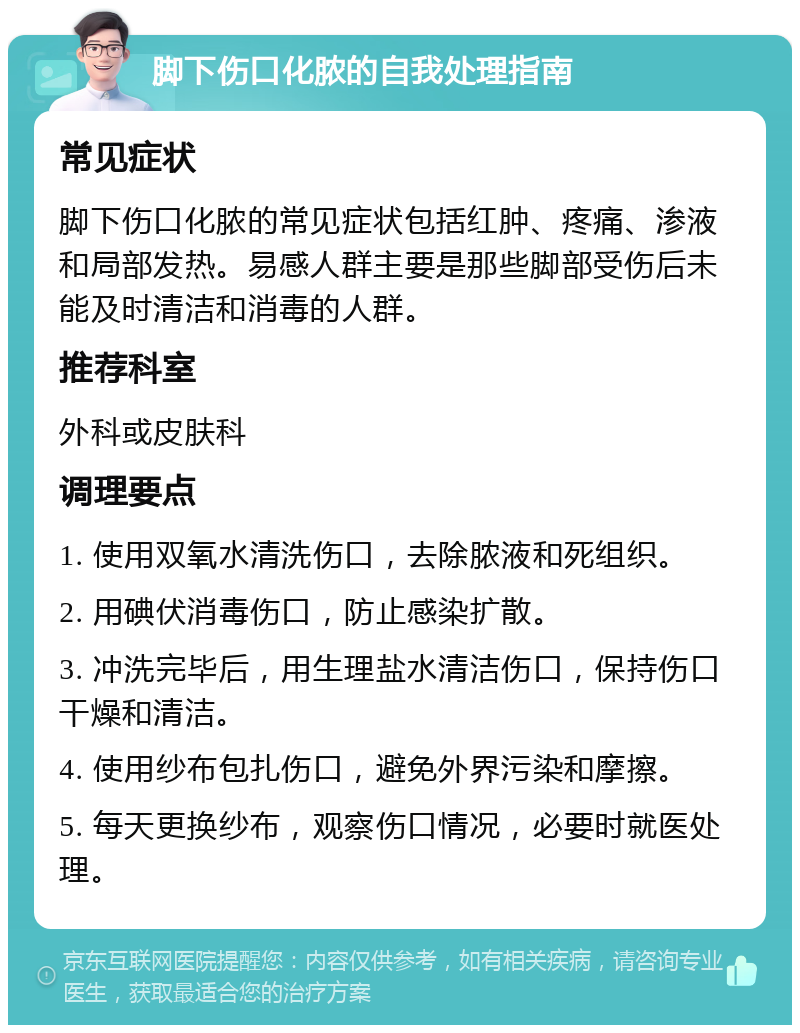 脚下伤口化脓的自我处理指南 常见症状 脚下伤口化脓的常见症状包括红肿、疼痛、渗液和局部发热。易感人群主要是那些脚部受伤后未能及时清洁和消毒的人群。 推荐科室 外科或皮肤科 调理要点 1. 使用双氧水清洗伤口，去除脓液和死组织。 2. 用碘伏消毒伤口，防止感染扩散。 3. 冲洗完毕后，用生理盐水清洁伤口，保持伤口干燥和清洁。 4. 使用纱布包扎伤口，避免外界污染和摩擦。 5. 每天更换纱布，观察伤口情况，必要时就医处理。