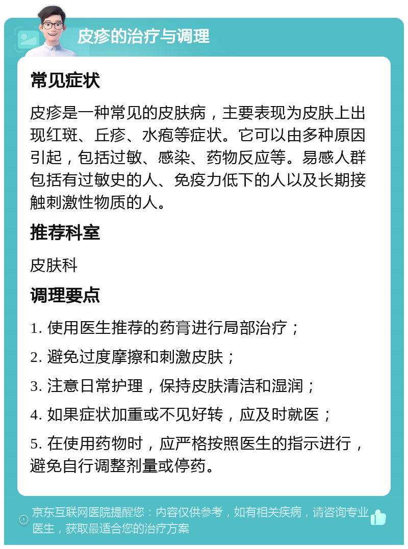 皮疹的治疗与调理 常见症状 皮疹是一种常见的皮肤病，主要表现为皮肤上出现红斑、丘疹、水疱等症状。它可以由多种原因引起，包括过敏、感染、药物反应等。易感人群包括有过敏史的人、免疫力低下的人以及长期接触刺激性物质的人。 推荐科室 皮肤科 调理要点 1. 使用医生推荐的药膏进行局部治疗； 2. 避免过度摩擦和刺激皮肤； 3. 注意日常护理，保持皮肤清洁和湿润； 4. 如果症状加重或不见好转，应及时就医； 5. 在使用药物时，应严格按照医生的指示进行，避免自行调整剂量或停药。