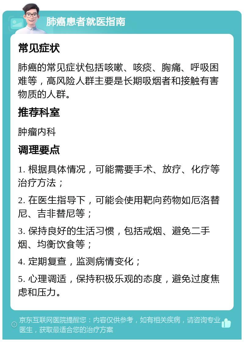 肺癌患者就医指南 常见症状 肺癌的常见症状包括咳嗽、咳痰、胸痛、呼吸困难等，高风险人群主要是长期吸烟者和接触有害物质的人群。 推荐科室 肿瘤内科 调理要点 1. 根据具体情况，可能需要手术、放疗、化疗等治疗方法； 2. 在医生指导下，可能会使用靶向药物如厄洛替尼、吉非替尼等； 3. 保持良好的生活习惯，包括戒烟、避免二手烟、均衡饮食等； 4. 定期复查，监测病情变化； 5. 心理调适，保持积极乐观的态度，避免过度焦虑和压力。