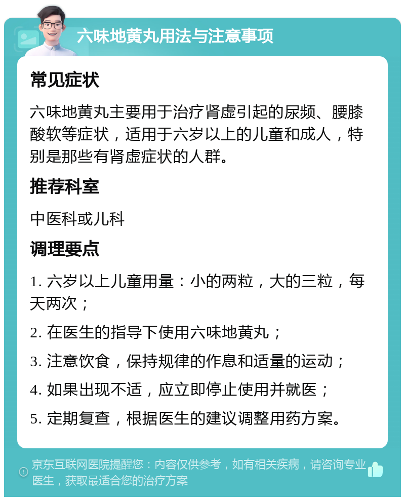 六味地黄丸用法与注意事项 常见症状 六味地黄丸主要用于治疗肾虚引起的尿频、腰膝酸软等症状，适用于六岁以上的儿童和成人，特别是那些有肾虚症状的人群。 推荐科室 中医科或儿科 调理要点 1. 六岁以上儿童用量：小的两粒，大的三粒，每天两次； 2. 在医生的指导下使用六味地黄丸； 3. 注意饮食，保持规律的作息和适量的运动； 4. 如果出现不适，应立即停止使用并就医； 5. 定期复查，根据医生的建议调整用药方案。