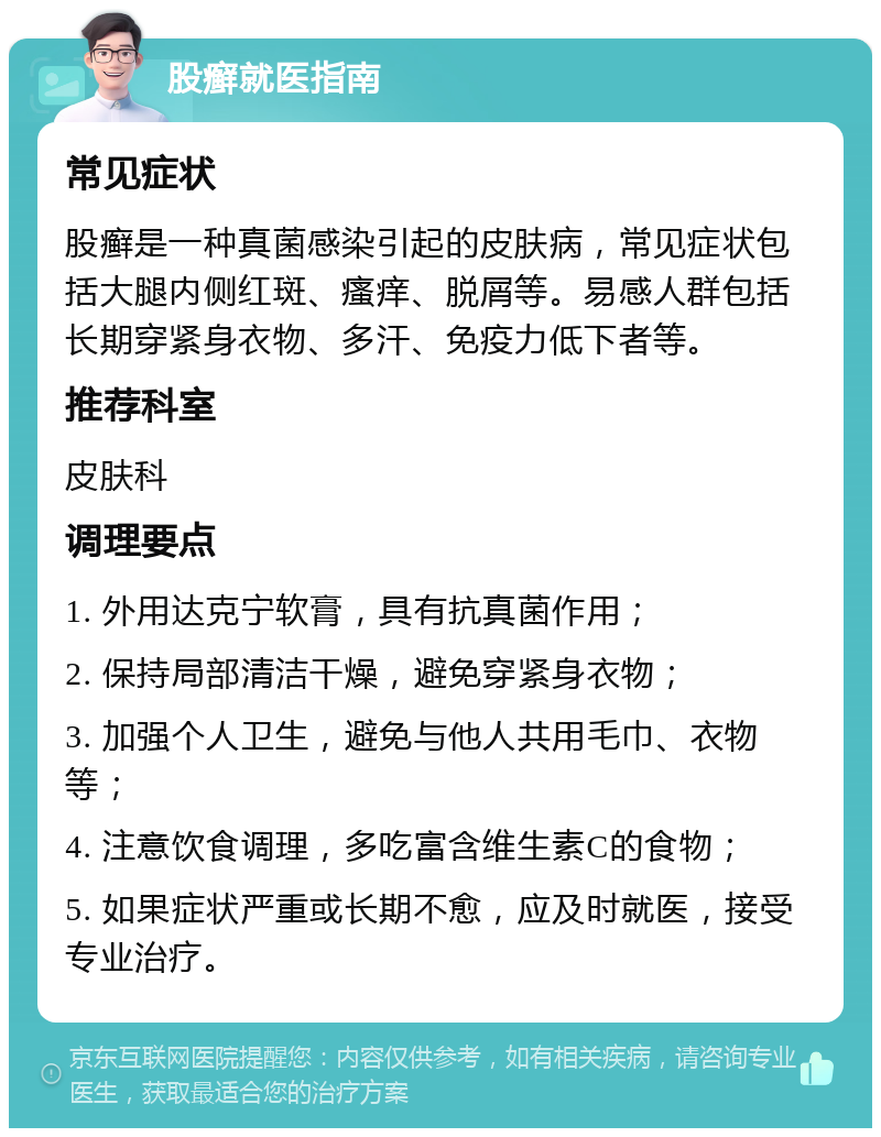 股癣就医指南 常见症状 股癣是一种真菌感染引起的皮肤病，常见症状包括大腿内侧红斑、瘙痒、脱屑等。易感人群包括长期穿紧身衣物、多汗、免疫力低下者等。 推荐科室 皮肤科 调理要点 1. 外用达克宁软膏，具有抗真菌作用； 2. 保持局部清洁干燥，避免穿紧身衣物； 3. 加强个人卫生，避免与他人共用毛巾、衣物等； 4. 注意饮食调理，多吃富含维生素C的食物； 5. 如果症状严重或长期不愈，应及时就医，接受专业治疗。