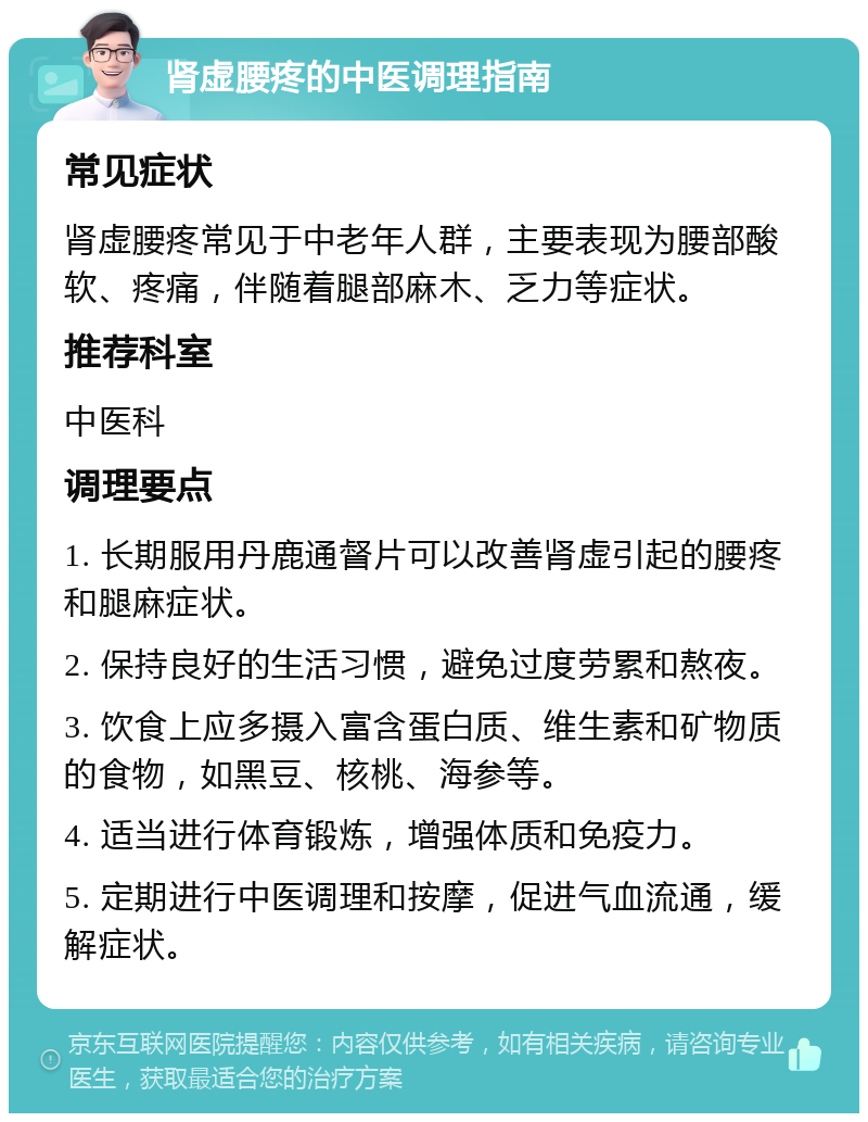 肾虚腰疼的中医调理指南 常见症状 肾虚腰疼常见于中老年人群，主要表现为腰部酸软、疼痛，伴随着腿部麻木、乏力等症状。 推荐科室 中医科 调理要点 1. 长期服用丹鹿通督片可以改善肾虚引起的腰疼和腿麻症状。 2. 保持良好的生活习惯，避免过度劳累和熬夜。 3. 饮食上应多摄入富含蛋白质、维生素和矿物质的食物，如黑豆、核桃、海参等。 4. 适当进行体育锻炼，增强体质和免疫力。 5. 定期进行中医调理和按摩，促进气血流通，缓解症状。