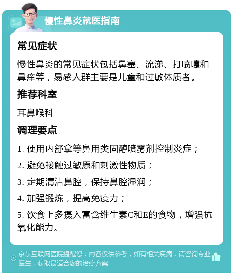 慢性鼻炎就医指南 常见症状 慢性鼻炎的常见症状包括鼻塞、流涕、打喷嚏和鼻痒等，易感人群主要是儿童和过敏体质者。 推荐科室 耳鼻喉科 调理要点 1. 使用内舒拿等鼻用类固醇喷雾剂控制炎症； 2. 避免接触过敏原和刺激性物质； 3. 定期清洁鼻腔，保持鼻腔湿润； 4. 加强锻炼，提高免疫力； 5. 饮食上多摄入富含维生素C和E的食物，增强抗氧化能力。