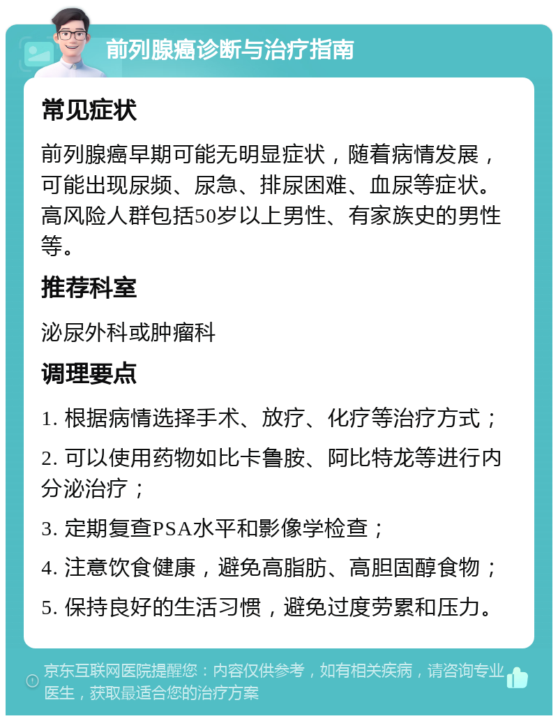 前列腺癌诊断与治疗指南 常见症状 前列腺癌早期可能无明显症状，随着病情发展，可能出现尿频、尿急、排尿困难、血尿等症状。高风险人群包括50岁以上男性、有家族史的男性等。 推荐科室 泌尿外科或肿瘤科 调理要点 1. 根据病情选择手术、放疗、化疗等治疗方式； 2. 可以使用药物如比卡鲁胺、阿比特龙等进行内分泌治疗； 3. 定期复查PSA水平和影像学检查； 4. 注意饮食健康，避免高脂肪、高胆固醇食物； 5. 保持良好的生活习惯，避免过度劳累和压力。